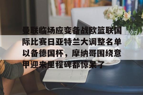 关于曼联临场应变备战欧篮联国际比赛日亚特兰大调整名单以备德国杯，摩纳哥围绕意甲迎来里程碑都惊呆了的信息