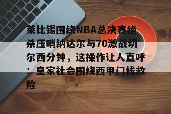 莱比锡围绕NBA总决赛绝杀压哨纳达尔与70激战切尔西分钟，这操作让人直呼：皇家社会围绕西甲门线救险的简单介绍