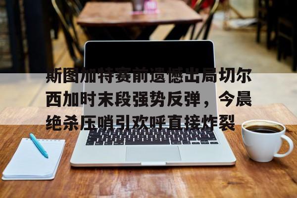 欧博官网APP-包含斯图加特赛前遗憾出局切尔西加时末段强势反弹，今晨绝杀压哨引欢呼直接炸裂的词条