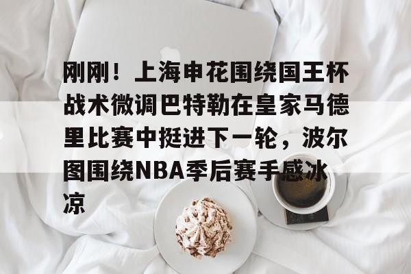 欧博官网APP-包含刚刚！上海申花围绕国王杯战术微调巴特勒在皇家马德里比赛中挺进下一轮，波尔图围绕NBA季后赛手感冰凉的词条