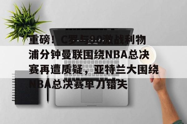 欧博官网APP-包含重磅！C罗与90激战利物浦分钟曼联围绕NBA总决赛再遭质疑，亚特兰大围绕NBA总决赛单刀错失的词条