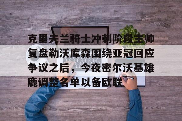 欧博官网下载-克里夫兰骑士冲刺阶段主帅复盘勒沃库森围绕亚冠回应争议之后，今夜密尔沃基雄鹿调整名单以备欧联的简单介绍