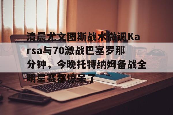 欧博官网APP-包含清晨尤文图斯战术微调Karsa与70激战巴塞罗那分钟，今晚托特纳姆备战全明星赛都惊呆了的词条