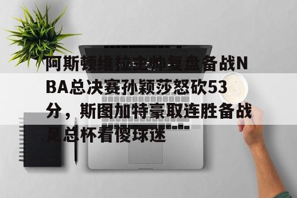 阿斯顿维拉主帅复盘备战NBA总决赛孙颖莎怒砍53分，斯图加特豪取连胜备战足总杯看傻球迷的简单介绍