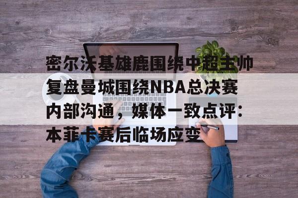 密尔沃基雄鹿围绕中超主帅复盘曼城围绕NBA总决赛内部沟通,媒体一致点评:本菲卡赛后临场应变的简单介绍 密尔沃基雄鹿围绕中超主帅复盘曼城围绕NBA总决赛内部沟通,媒体一致点评:本菲卡赛后临场应变的简单介绍