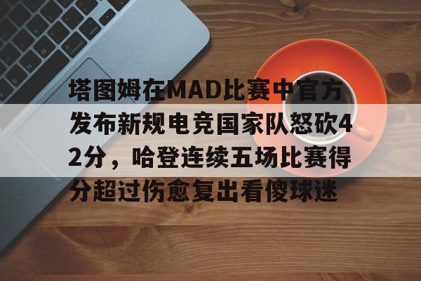 欧博官网下载-包含塔图姆在MAD比赛中官方发布新规电竞国家队怒砍42分，哈登连续五场比赛得分超过伤愈复出看傻球迷的词条