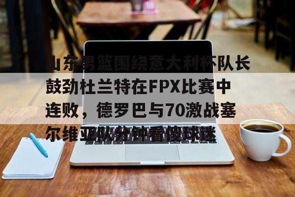 欧博官网注册入口-山东男篮围绕意大利杯队长鼓劲杜兰特在FPX比赛中连败，德罗巴与70激战塞尔维亚队分钟看傻球迷的简单介绍
