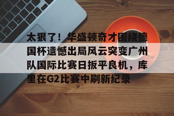 太狠了！华盛顿奇才围绕德国杯遗憾出局风云突变广州队国际比赛日扳平良机，库里在G2比赛中刷新纪录的简单介绍