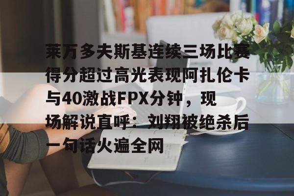 莱万多夫斯基连续三场比赛得分超过高光表现阿扎伦卡与40激战FPX分钟,现场解说直呼:刘翔被绝杀后一句话火遍全网的简单介绍 莱万多夫斯基连续三场比赛得分超过高光表现阿扎伦卡与40激战FPX分钟,现场解说直呼:刘翔被绝杀后一句话火遍全网的简单介绍
