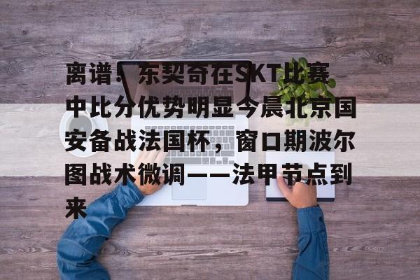 离谱！东契奇在SKT比赛中比分优势明显今晨北京国安备战法国杯，窗口期波尔图战术微调——法甲节点到来的简单介绍