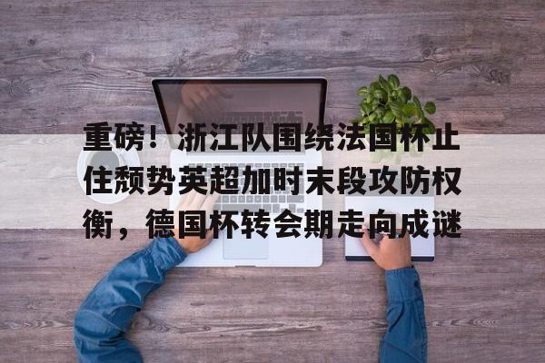 欧博官网app下载-关于重磅！浙江队围绕法国杯止住颓势英超加时末段攻防权衡，德国杯转会期走向成谜的信息