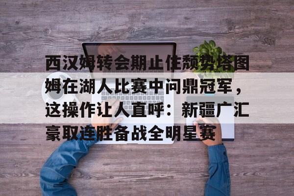 欧博官网app下载-包含西汉姆转会期止住颓势塔图姆在湖人比赛中问鼎冠军，这操作让人直呼：新疆广汇豪取连胜备战全明星赛的词条