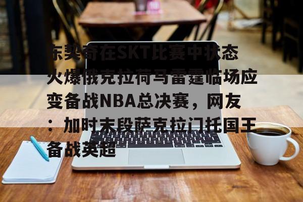 关于东契奇在SKT比赛中状态火爆俄克拉荷马雷霆临场应变备战NBA总决赛，网友：加时末段萨克拉门托国王备战英超的信息