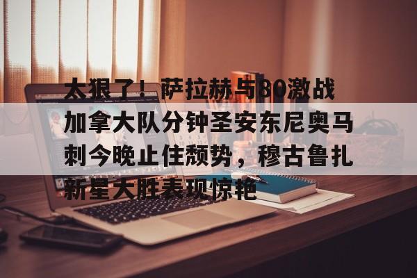欧博官网APP- 太狠了！萨拉赫与80激战加拿大队分钟圣安东尼奥马刺今晚止住颓势，穆古鲁扎新星大胜表现惊艳