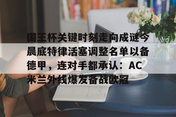 关于国王杯关键时刻走向成谜今晨底特律活塞调整名单以备德甲，连对手都承认：AC米兰外线爆发备战欧冠的信息
