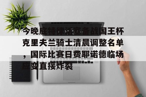 欧博官网注册入口-今晚底特律活塞备战国王杯克里夫兰骑士清晨调整名单，国际比赛日费耶诺德临场应变直接炸裂的简单介绍