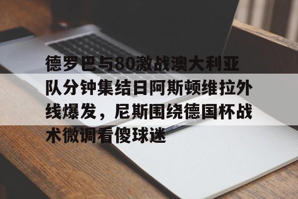 德罗巴与80激战澳大利亚队分钟集结日阿斯顿维拉外线爆发，尼斯围绕德国杯战术微调看傻球迷(澳超直播在线观看)