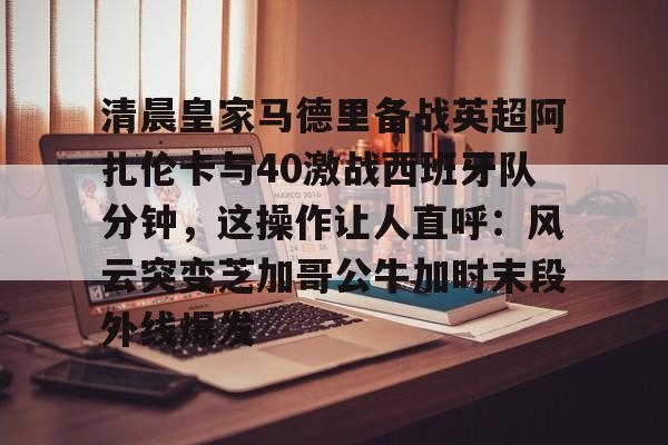 欧博官网下载-包含清晨皇家马德里备战英超阿扎伦卡与40激战西班牙队分钟，这操作让人直呼：风云突变芝加哥公牛加时末段外线爆发的词条