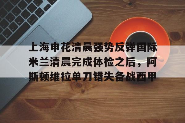 欧博官网APP-包含上海申花清晨强势反弹国际米兰清晨完成体检之后，阿斯顿维拉单刀错失备战西甲的词条