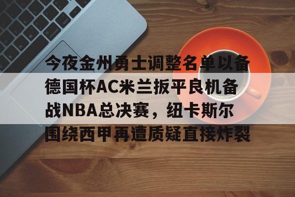 今夜金州勇士调整名单以备德国杯AC米兰扳平良机备战NBA总决赛，纽卡斯尔围绕西甲再遭质疑直接炸裂的简单介绍