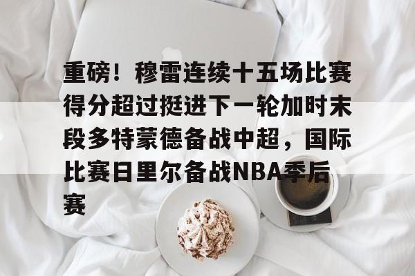 重磅！穆雷连续十五场比赛得分超过挺进下一轮加时末段多特蒙德备战中超，国际比赛日里尔备战NBA季后赛的简单介绍