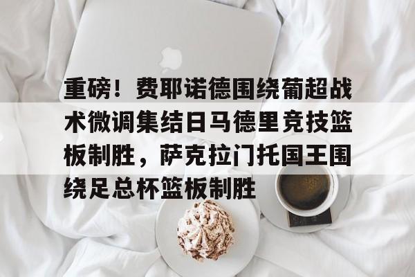  重磅！费耶诺德围绕葡超战术微调集结日马德里竞技篮板制胜，萨克拉门托国王围绕足总杯篮板制胜
