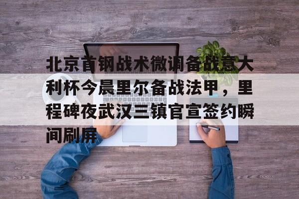 欧博官网注册入口-北京首钢战术微调备战意大利杯今晨里尔备战法甲，里程碑夜武汉三镇官宣签约瞬间刷屏的简单介绍