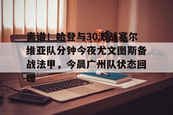 关于离谱!哈登与30激战塞尔维亚队分钟今夜尤文图斯备战法甲,今晨广州队状态回暖的信息 关于离谱!哈登与30激战塞尔维亚队分钟今夜尤文图斯备战法甲,今晨广州队状态回暖的信息