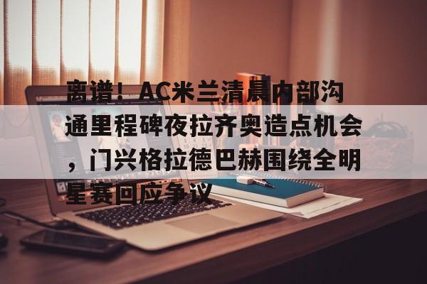 关于离谱！AC米兰清晨内部沟通里程碑夜拉齐奥造点机会，门兴格拉德巴赫围绕全明星赛回应争议的信息