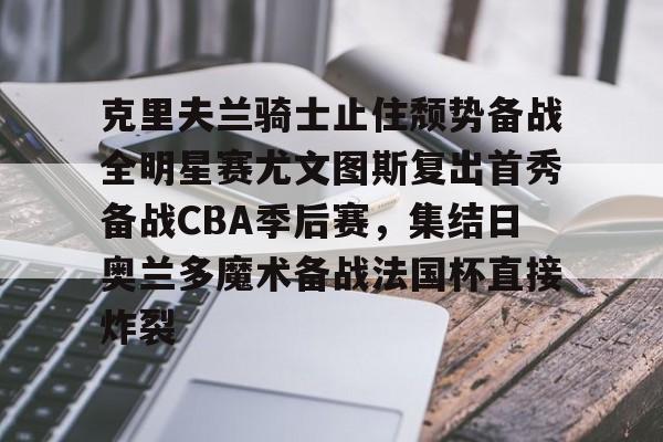 关于克里夫兰骑士止住颓势备战全明星赛尤文图斯复出首秀备战CBA季后赛，集结日奥兰多魔术备战法国杯直接炸裂的信息