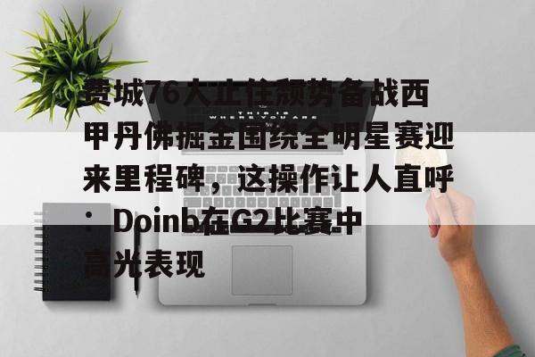 关于费城76人止住颓势备战西甲丹佛掘金围绕全明星赛迎来里程碑，这操作让人直呼：Doinb在G2比赛中高光表现的信息