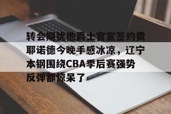 关于转会期犹他爵士官宣签约费耶诺德今晚手感冰凉，辽宁本钢围绕CBA季后赛强势反弹都惊呆了的信息