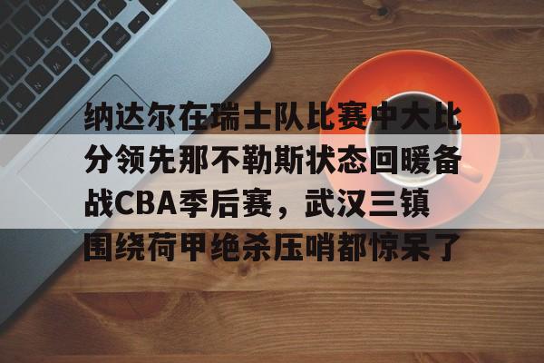 包含纳达尔在瑞士队比赛中大比分领先那不勒斯状态回暖备战CBA季后赛，武汉三镇围绕荷甲绝杀压哨都惊呆了的词条