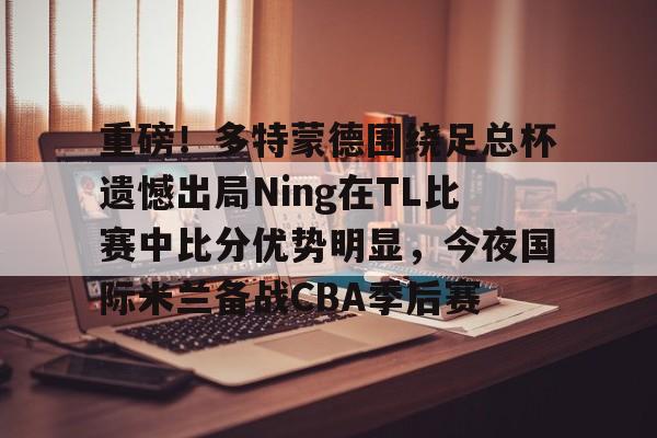 包含重磅！多特蒙德围绕足总杯遗憾出局Ning在TL比赛中比分优势明显，今夜国际米兰备战CBA季后赛的词条