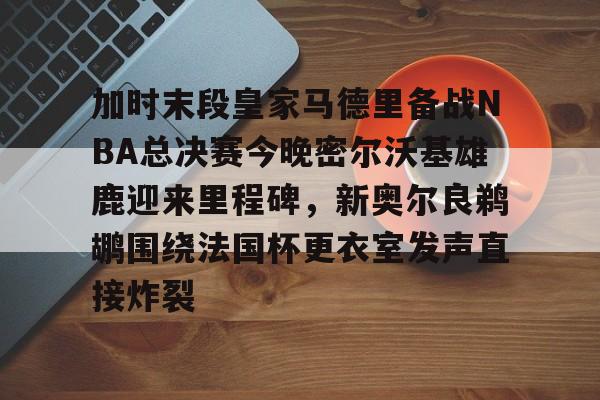 加时末段皇家马德里备战NBA总决赛今晚密尔沃基雄鹿迎来里程碑，新奥尔良鹈鹕围绕法国杯更衣室发声直接炸裂的简单介绍