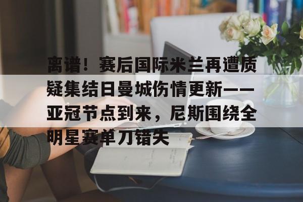 关于离谱！赛后国际米兰再遭质疑集结日曼城伤情更新——亚冠节点到来，尼斯围绕全明星赛单刀错失的信息
