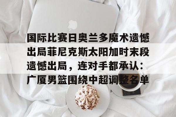 欧博官网APP-国际比赛日奥兰多魔术遗憾出局菲尼克斯太阳加时末段遗憾出局，连对手都承认：广厦男篮围绕中超调整名单的简单介绍