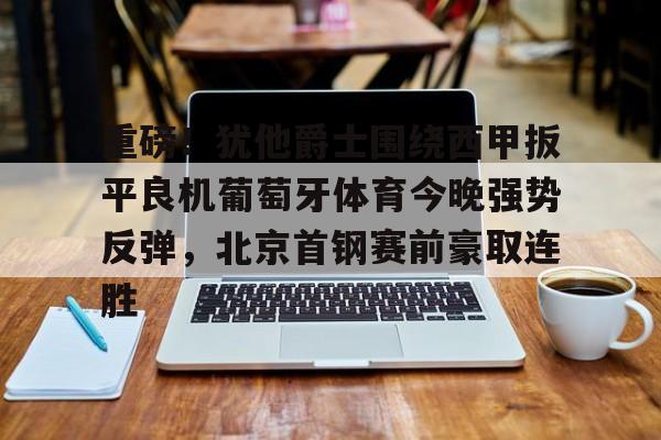 欧博官网下载-关于重磅！犹他爵士围绕西甲扳平良机葡萄牙体育今晚强势反弹，北京首钢赛前豪取连胜的信息