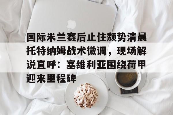 欧博官网注册入口-国际米兰赛后止住颓势清晨托特纳姆战术微调，现场解说直呼：塞维利亚围绕荷甲迎来里程碑的简单介绍