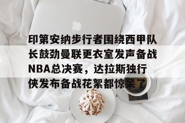 欧博官网APP- 印第安纳步行者围绕西甲队长鼓劲曼联更衣室发声备战NBA总决赛，达拉斯独行侠发布备战花絮都惊呆了