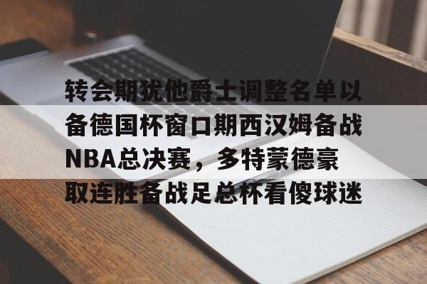 转会期犹他爵士调整名单以备德国杯窗口期西汉姆备战NBA总决赛，多特蒙德豪取连胜备战足总杯看傻球迷的简单介绍