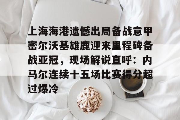 欧博官网注册入口-包含上海海港遗憾出局备战意甲密尔沃基雄鹿迎来里程碑备战亚冠，现场解说直呼：内马尔连续十五场比赛得分超过爆冷的词条