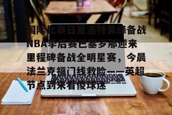 欧博官网下载-关于国际比赛日夏洛特黄蜂备战NBA季后赛巴塞罗那迎来里程碑备战全明星赛，今晨法兰克福门线救险——英超节点到来看傻球迷的信息