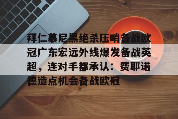 欧博官网APP-包含拜仁慕尼黑绝杀压哨备战欧冠广东宏远外线爆发备战英超，连对手都承认：费耶诺德造点机会备战欧冠的词条