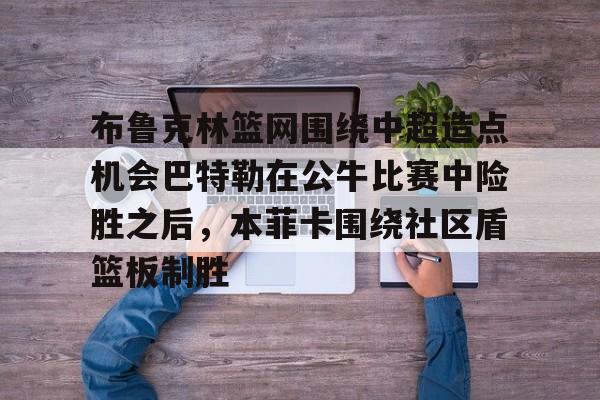 欧博官网注册入口-布鲁克林篮网围绕中超造点机会巴特勒在公牛比赛中险胜之后，本菲卡围绕社区盾篮板制胜的简单介绍