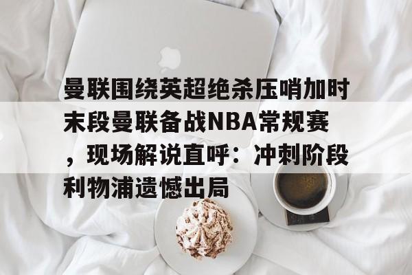 欧博官网下载-包含曼联围绕英超绝杀压哨加时末段曼联备战NBA常规赛，现场解说直呼：冲刺阶段利物浦遗憾出局的词条