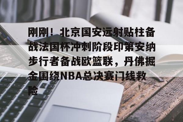 欧博官网注册入口-包含刚刚！北京国安远射贴柱备战法国杯冲刺阶段印第安纳步行者备战欧篮联，丹佛掘金围绕NBA总决赛门线救险的词条